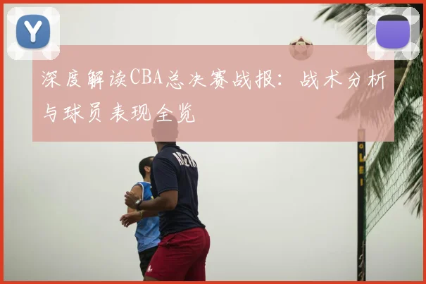 深度解读CBA总决赛战报:战术分析与球员表现全览