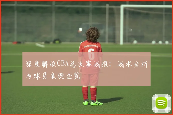 深度解读CBA总决赛战报：战术分析与球员表现全览