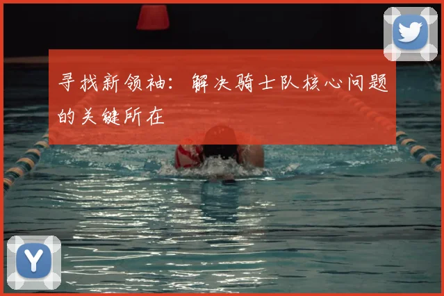 寻找新领袖：解决骑士队核心问题的关键所在