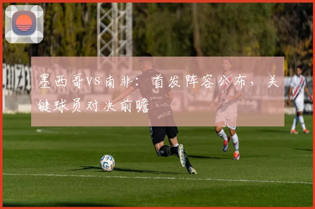 墨西哥vs南非：首发阵容公布，关键球员对决前瞻