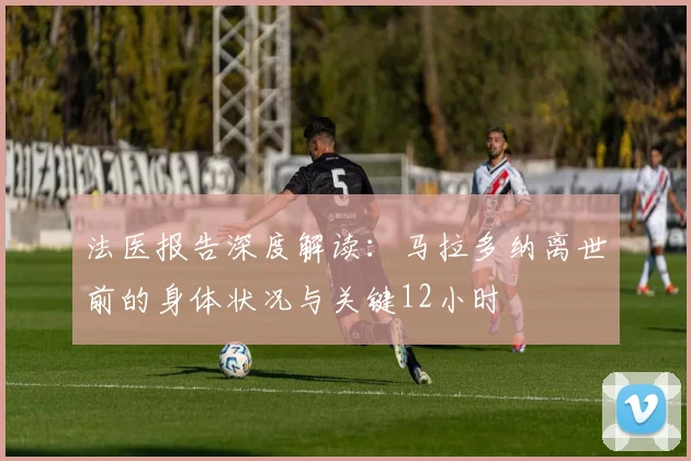 法医报告深度解读：马拉多纳离世前的身体状况与关键12小时