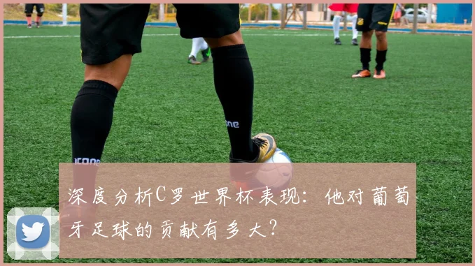 深度分析C罗世界杯表现：他对葡萄牙足球的贡献有多大？