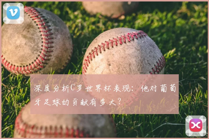 深度分析C罗世界杯表现:他对葡萄牙足球的贡献有多大?