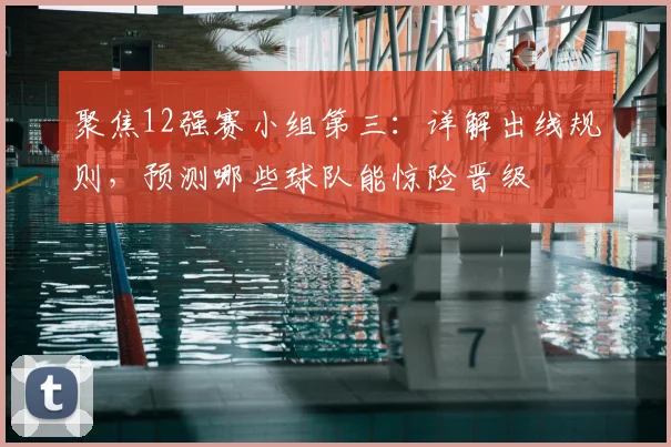 聚焦12强赛小组第三：详解出线规则，预测哪些球队能惊险晋级
