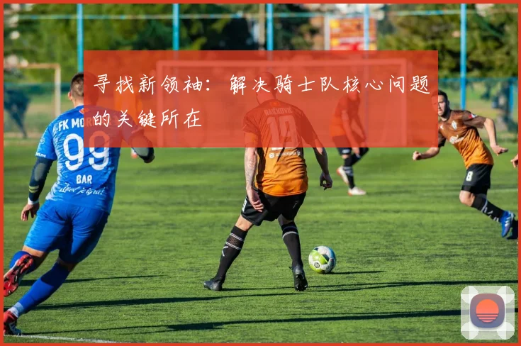 寻找新领袖:解决骑士队核心问题的关键所在