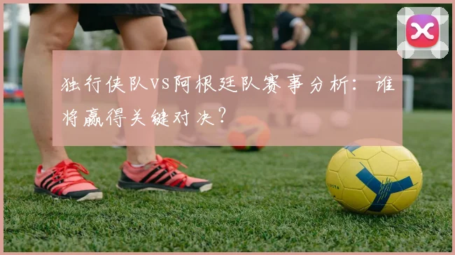 独行侠队vs阿根廷队赛事分析：谁将赢得关键对决？