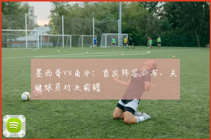 墨西哥vs南非:首发阵容公布,关键球员对决前瞻